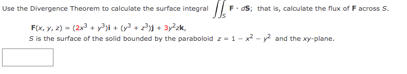 Use the Divergence Theorem to calculate the surface integral
F. dS; that is, calculate the flux of F across S.
F(x, Y, z) = (2x³ + y³)i + (y³ + z³)j + 3y²zk,
S is the surface of the solid bounded by the paraboloid z = 1 - x2 - y² and the xy-plane.
