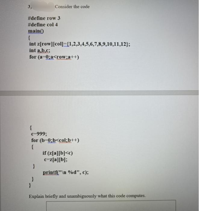 3,
Consider the code
#define row 3
#define col 4
main()
int z[row][col] {1,2,3,4,5,6,7,8,9,10,11,12};
int a.b.c;
for (a-0;a<row;a++)
с 999;
for (b-0;b<col;b++)
{
if (z[a][b]<c)
c-z[a][b];
printf("\n %d", c);
Explain briefly and unambiguously what this code computes.
