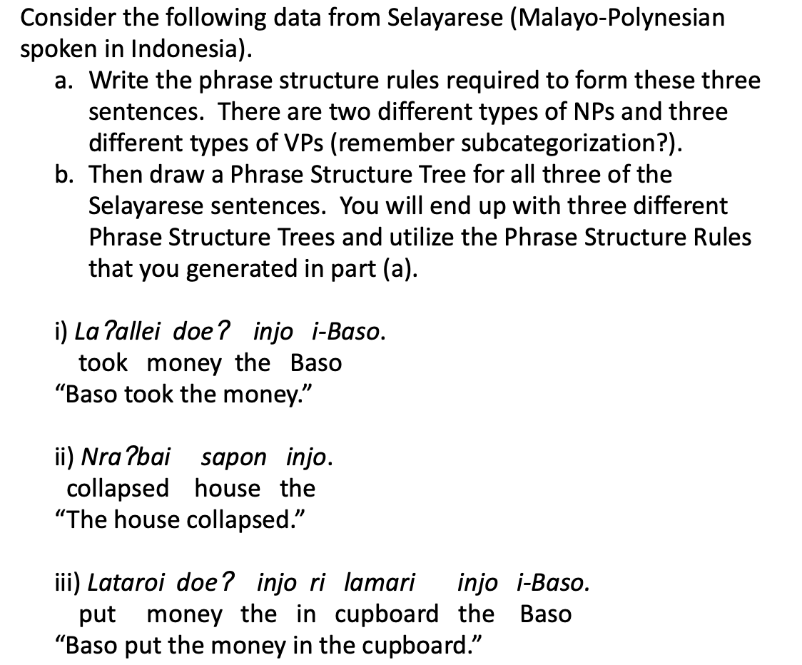 Consider the following data from Selayarese (Malayo-Polynesian
spoken in Indonesia).
a. Write the phrase structure rules required to form these three
sentences. There are two different types of NPs and three
different types of VPs (remember subcategorization?).
b. Then draw a Phrase Structure Tree for all three of the
Selayarese sentences. You will end up with three different
Phrase Structure Trees and utilize the Phrase Structure Rules
that you generated in part (a).
i) La ?allei doe? injo i-Baso.
took money the Baso
"Baso took the money."
ii) Nra ?bai
collapsed house the
"The house collapsed."
sapon injo.
iii) Lataroi doe? injo ri lamari
put money the in cupboard the Baso
"Baso put the money in the cupboard."
injo i-Baso.
