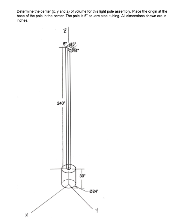 Determine the center (x, y and z) of volume for this light pole assembly. Place the origin at the
base of the pole in the center. The pole is 5" square steel tubing. All dimensions shown are in
inches.
2
5"13"
240"
30"
Ø24"
