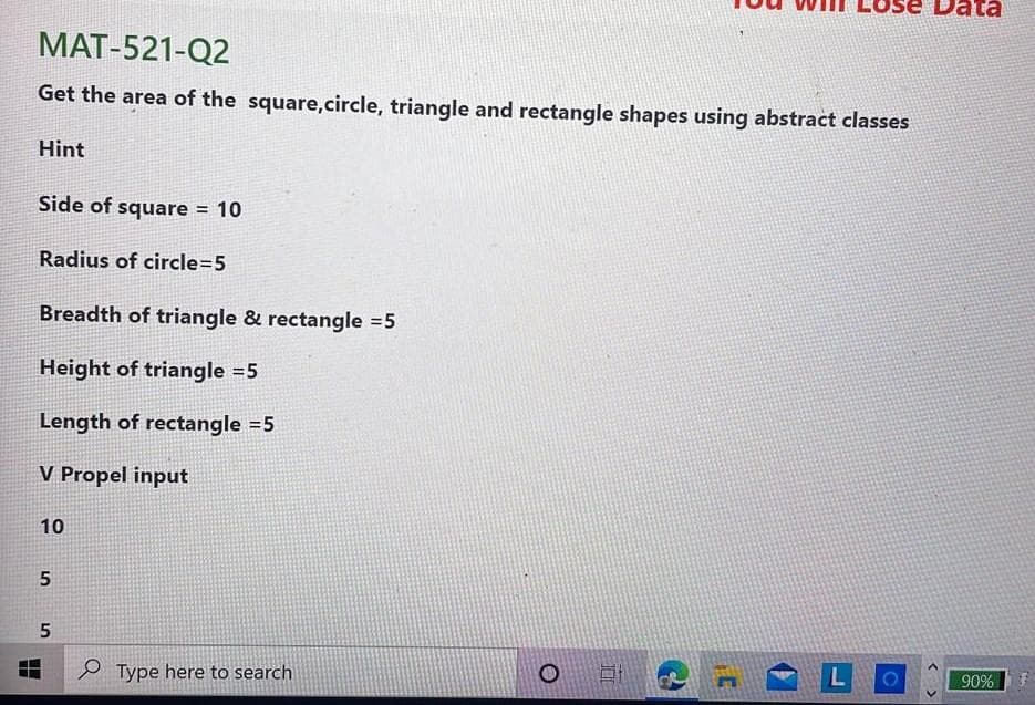 MAT-521-Q2
Get the area of the square,circle, triangle and rectangle shapes using abstract classes
Hint
Side of square = 10
Radius of circle=5
Breadth of triangle & rectangle =5
Height of triangle =5
Length of rectangle =5
V Propel input
10
P Type here to search
L
90%
