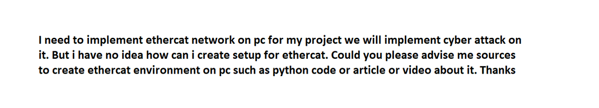 I need to implement ethercat network on pc for my project we will implement cyber attack on
it. But i have no idea how can i create setup for ethercat. Could you please advise me sources
to create ethercat environment on pc such as python code or article or video about it. Thanks
