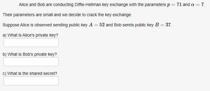 Alice and Bob are conducting Diffie-Hellman key exchange with the parameters p = 71 and a = 7.
Their parameters are small and we decide to crack the key exchange.
Suppose Alice is observed sending public key A = 52 and Bob sends public key B = 37.
a) What is Alice's private key?
b) What is Bob's private key?
c) What is the shared secret?
