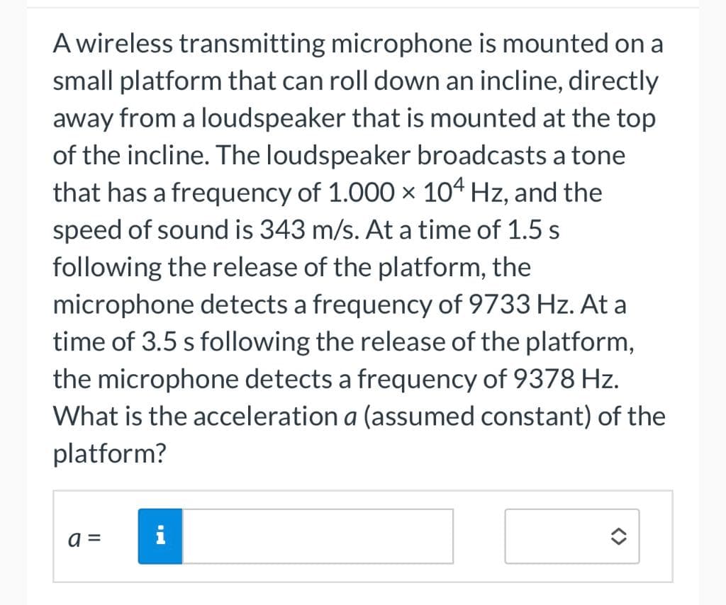 A wireless transmitting microphone is mounted on a
small platform that can roll down an incline, directly
away from a loudspeaker that is mounted at the top
of the incline. The loudspeaker broadcasts a tone
that has a frequency of 1.000 × 104 Hz, and the
speed of sound is 343 m/s. At a time of 1.5 s
following the release of the platform, the
microphone detects a frequency of 9733 Hz. At a
time of 3.5 s following the release of the platform,
the microphone detects a frequency of 9378 Hz.
What is the acceleration a (assumed constant) of the
platform?
=
i
