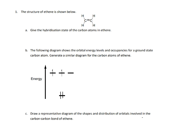 1. The structure of ethene is shown below.
H
H
c=c
a. Give the hybridisation state of the carbon atoms in ethene.
b. The following diagram shows the orbital energy levels and occupancies for a ground state
carbon atom. Generate a similar diagram for the carbon atoms of ethene.
++
Energy
c. Draw a representative diagram of the shapes and distribution of orbitals involved in the
carbon-carbon bond of ethene.
