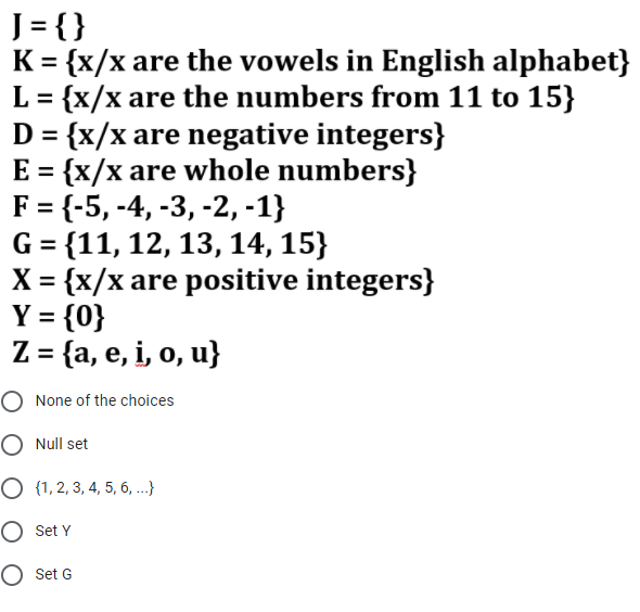 J= {}
K = {x/x are the vowels in English alphabet}
L = {x/x are the numbers from 11 to 15}
D = {x/x are negative integers}
E = {x/x are whole numbers}
F = {-5, -4, -3, -2, -1}
G = {11, 12, 13, 14, 15}
X = {x/x are positive integers}
Y = {0}
Z = {a, e, i, o, u}
%3D
%3D
%3D
%3D
O None of the choices
O Null set
О 1,2, 3, 4, 5, 6, ..}
O Set Y
O Set G
