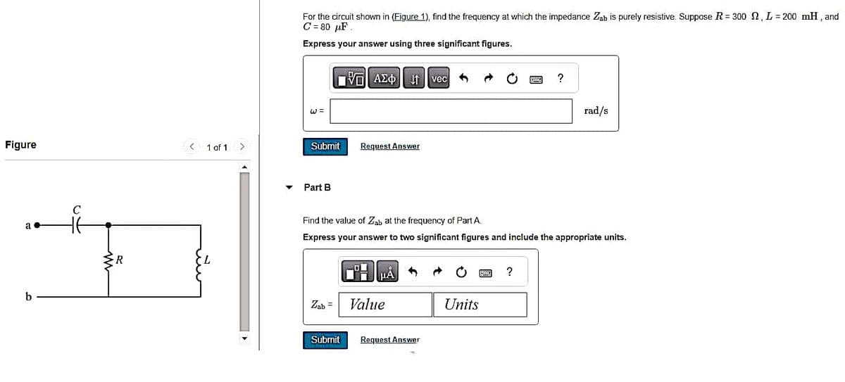 Figure
a
b
C
R
< 1 of 1
>
For the circuit shown in (Figure 1), find the frequency at which the impedance Zab is purely resistive. Suppose R = 300 2, L=200 mH, and
C = 80 μF
1
Express your answer using three significant figures.
= لا
Submit
Part B
Zab =
|Π|| ΑΣΦ 11
Submit
Request Answer
Find the value of Zab at the frequency of Part A.
Express your answer to two significant figures and include the appropriate units.
A
Ti
μA
Value
vec
Request Answer
O
Units
?
?
rad/s