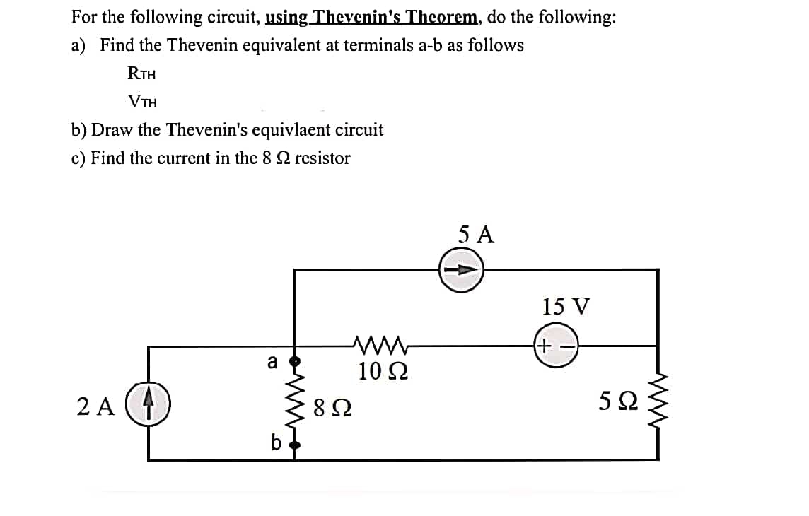 For the following circuit, using Thevenin's Theorem, do the following:
a) Find the Thevenin equivalent at terminals a-b as follows
RTH
VTH
b) Draw the Thevenin's equivlaent circuit
c) Find the current in the 8 2 resistor
2A (4
a
b
852
10 Ω
5 A
15 V
5Ω
ww