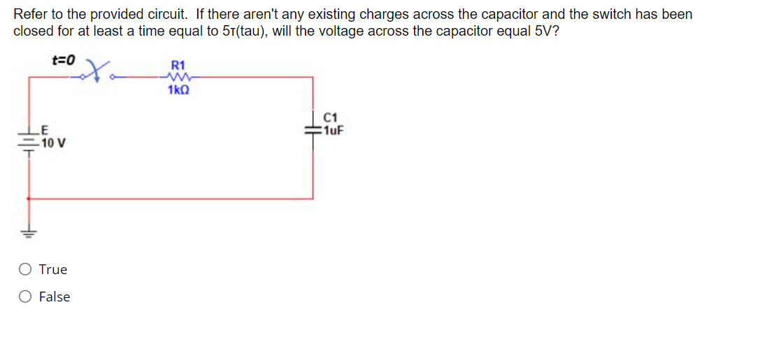 Refer to the provided circuit. If there aren't any existing charges across the capacitor and the switch has been
closed for at least a time equal to 51(tau), will the voltage across the capacitor equal 5V?
t=0
to
LE
-10 V
True
O False
R1
www
1kQ
C1
=1uF