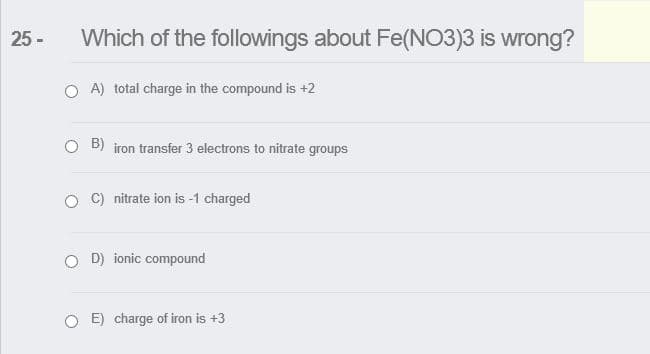 25 -
Which of the followings about Fe(NO3)3 is wrong?
O A) total charge in the compound is +2
O B) iron transfer 3 electrons to nitrate groups
O C) nitrate ion is -1 charged
O D) ionic compound
O E) charge of iron is +3
