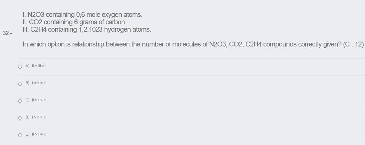 I. N2O3 containing 0,6 mole oxygen atoms.
II. CO2 containing 6 grams of carbon
II. C2H4 containing 1,2.1023 hydrogen atoms.
32 -
In which option is relationship between the number of molecules of N203, CO2, C2H4 compounds correctly given? (C: 12)
O A) II = I >
O B) I= || = I
O C) II >I> II
O D) I> I| > II
O E) II >1= II
