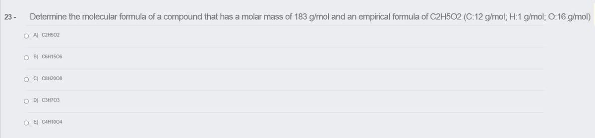 23 -
Determine the molecular formula of a compound that has a molar mass of 183 g/mol and an empirical formula of C2H502 (C:12 g/mol; H:1 g/mol; O:16 g/mol)
O A) C2H502
O B) C6H1506
O C) C8H2008
O D) C3H703
O E) C4H1004
