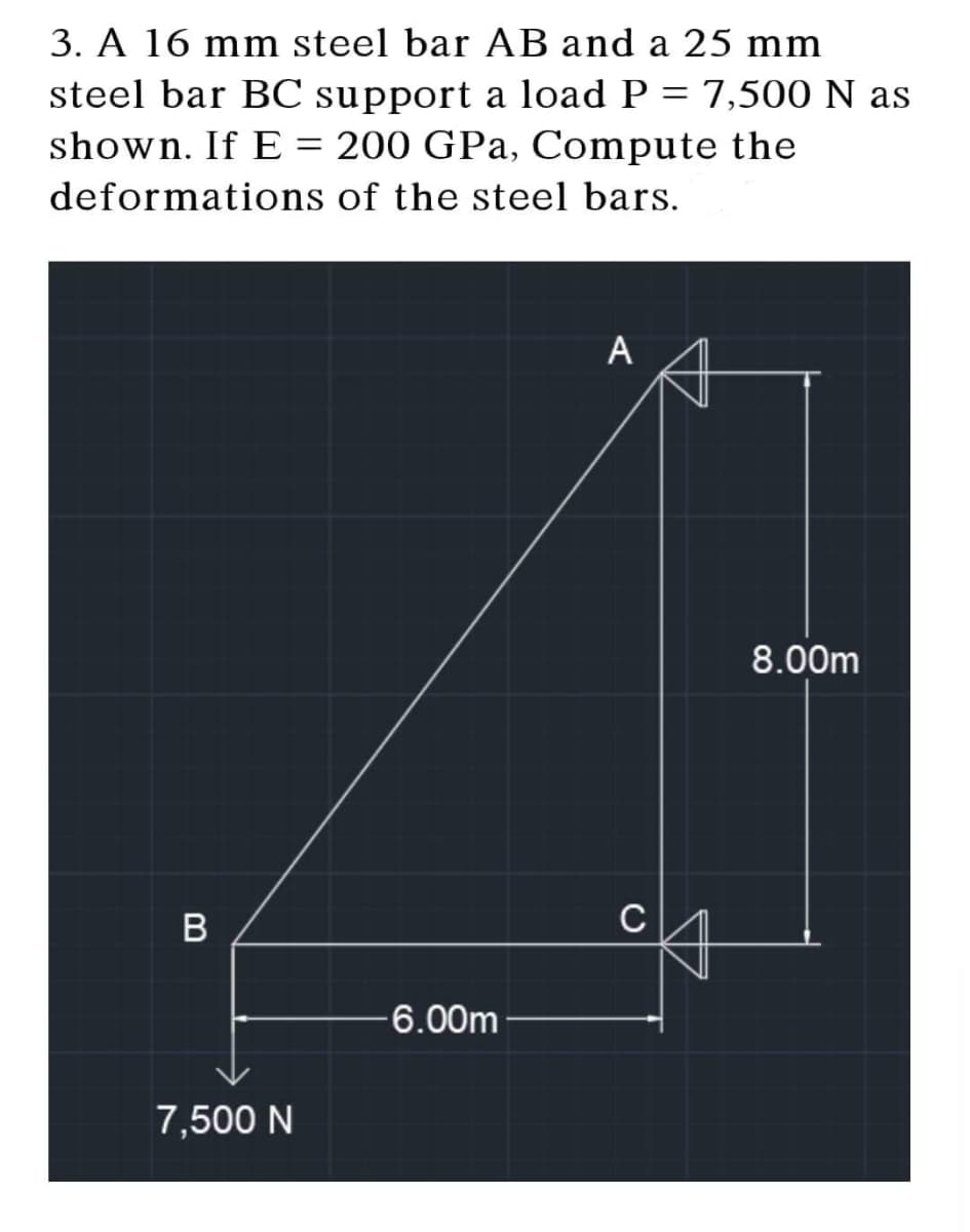 3. A 16 mm steel bar AB and a 25 mm
steel bar BC support a load P = 7,500 N as
shown. If E = 200 GPa, Compute the
deformations of the steel bars.
A
B
7,500 N
-6.00m
8.00m