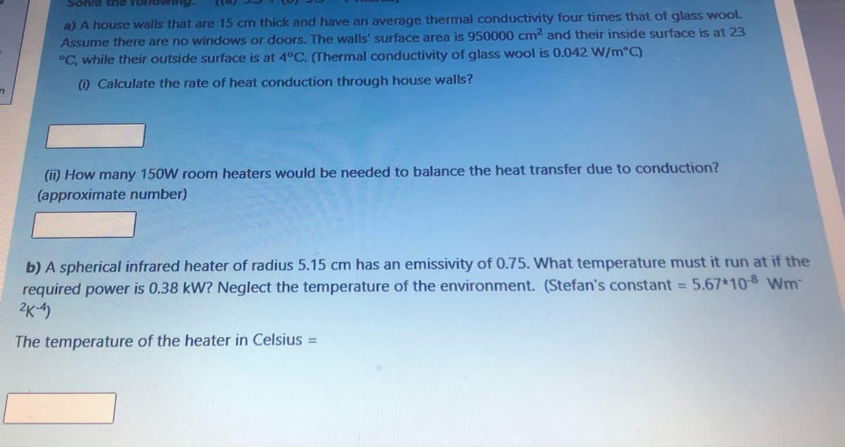 a) A house walls that are 15 cm thick and have an average thermal conductivity four times that of glass wool.
Assume there are no windows or doors. The walls' surface area is 950000 cm2 and their inside surface is at 23
°C, while their outside surface is at 4°C. (Thermal conductivity of glass wool is 0.042 W/m°C)
0 Calculate the rate of heat conduction through house walls?
(ii) How many 150W room heaters would be needed to balance the heat transfer due to conduction?
(approximate number)
b) A spherical infrared heater of radius 5.15 cm has an emissivity of 0.75. What temperature must it run at if the
required power is 0.38 kW? Neglect the temperature of the environment. (Stefan's constant = 5.67*10 Wm
2K-4)
The temperature of the heater in Celsius =
