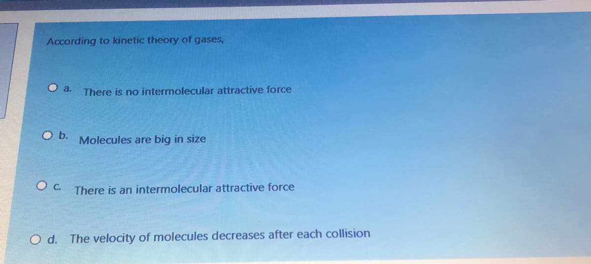 According to kinetic theory of gases,
O a.
There is no intermolecular attractive force
Ob.
Molecules are big in size
There is an intermolecular attractive force
O d. The velocity of molecules decreases after each collision
