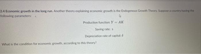 2.4 Economic growth in the long run. Another theory explaining economic growth is the Endogenous Growth Theory. Suppose a country having the
following parameters:
Production function: Y = AK
Saving rate: 5
Depreciation rate of capital: &
What is the condition for economic growth. according to this theory?
