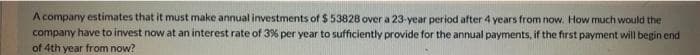 A company estimates that it must make annual investments of $ 53828 over a 23-year period after 4 years from now. How much would the
company have to invest now at an interest rate of 3% per year to sufficiently provide for the annual payments, if the first payment will begin end
of 4th year from now?
