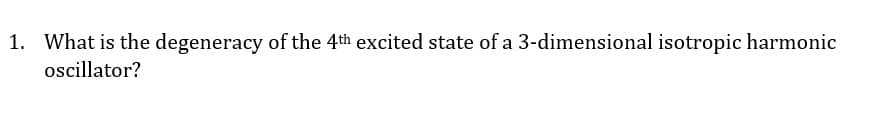 1. What is the degeneracy of the 4th excited state of a 3-dimensional isotropic harmonic
oscillator?
