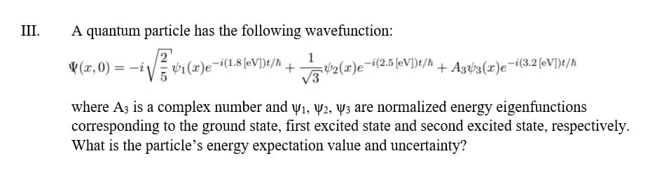 III.
A quantum particle has the following wavefunction:
1
¥ (x, 0) :
vi (1)e-i(1.8 [eV])t/R_+2(x)e¬i(2.5 [eV])t/h + A3ý3(æ)e¬i(3.2 (eV])}t/h
= -i
%3D
V3
where A3 is a complex number and y1, y2, Y3 are normalized energy eigenfunctions
corresponding to the ground state, first excited state and second excited state, respectively.
What is the particle's energy expectation value and uncertainty?
