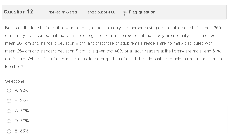 Question 12
Not yet answered
Flag question
Marked out of 4.00
Books on the top shelf at a library are directly accessible only to a person having a reachable height of at least 250
cm. It may be assumed that the reachable heights of adult male readers at the library are normally distributed with
mean 264 cm and standard deviation 8 cm, and that those of adult female readers are normally distributed with
mean 254 cm and standard deviation 5 cm. It is given that 40% of all adult readers at the library are male, and 60%
are female. Which of the following is closest to the proportion of all adult readers who are able to reach books on the
top shelf?
Select one:
A. 92%
B. 83%
O C. 89%
D. 80%
O E. 86%
