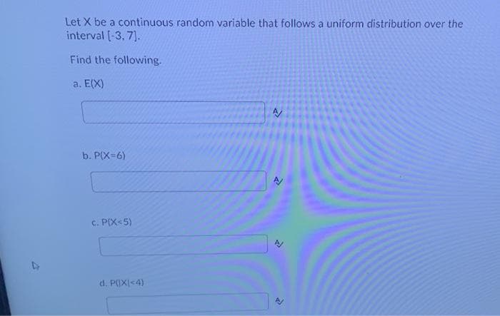 Let X be a continuous random variable that follows a uniform distribution over the
interval (-3, 7].
Find the following.
a. E(X)
b. P(X=6)
c. P(X<5)
d. P(X|<4)
