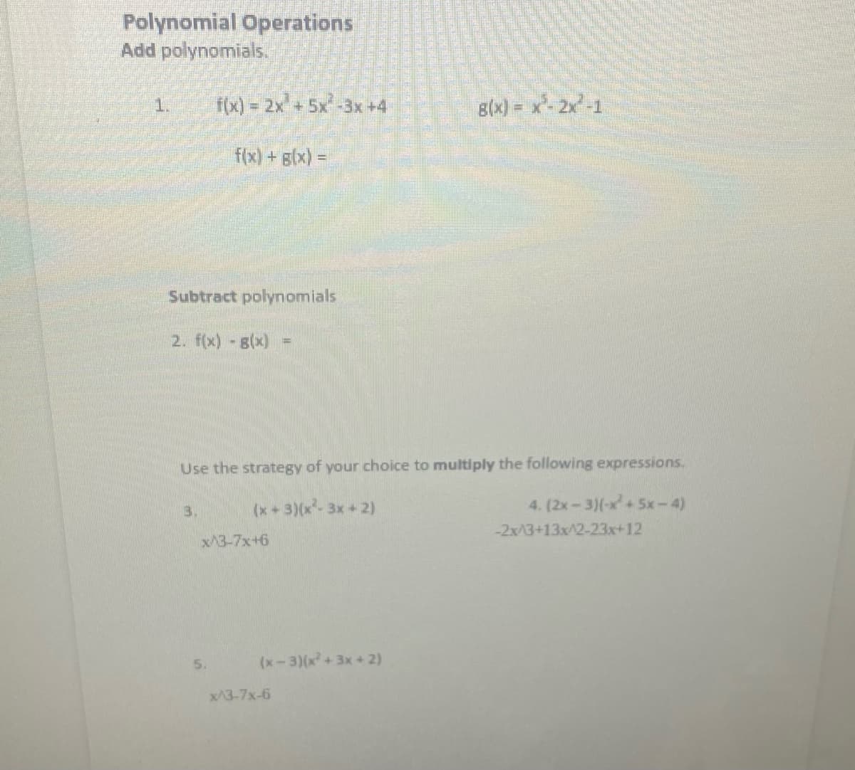 Polynomial Operations
Add polynomials.
f(x) = 2x+5x-3x +4
B(x} = x*- 2x° -1
1.
f(x) +glx) =D
Subtract polynomials
2. f(x) 8(x)
Use the strategy of your choice to multiply the following expressions.
3.
(x+3)(x-3x+2)
4. (2x-3)(-x+5x-4)
-2x/3+13x^2-23x+12
x/3-7x+6
5.
(x-3)(x+3x+2)
x/3-7x-6
