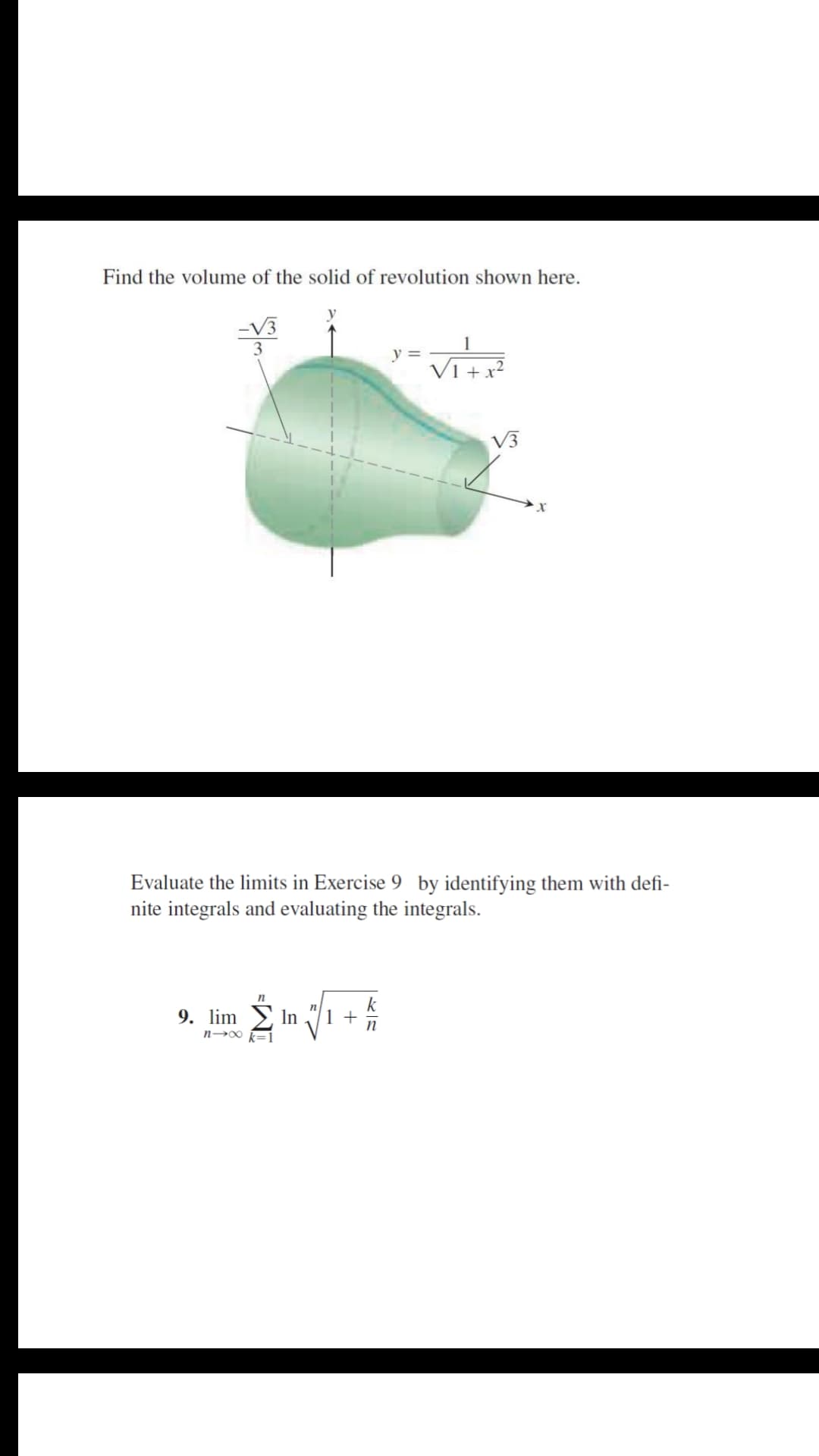 Find the volume of the solid of revolution shown here.
3
y =
V1 + x²
V3
Evaluate the limits in Exercise 9 by identifying them with defi-
nite integrals and evaluating the integrals.
k
9. lim
In
n-00 k=
