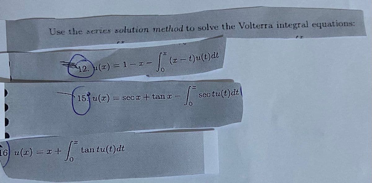 Use the series solution method to solve the Volterra integral equations:
12. u(x) = 1 - I-
16 u(x) = x +
15 u(x)
+ √² tan tu(t)dt
(x - t)u(t)dt
=secr+tan x-
fis sec tu(t)dt
CT