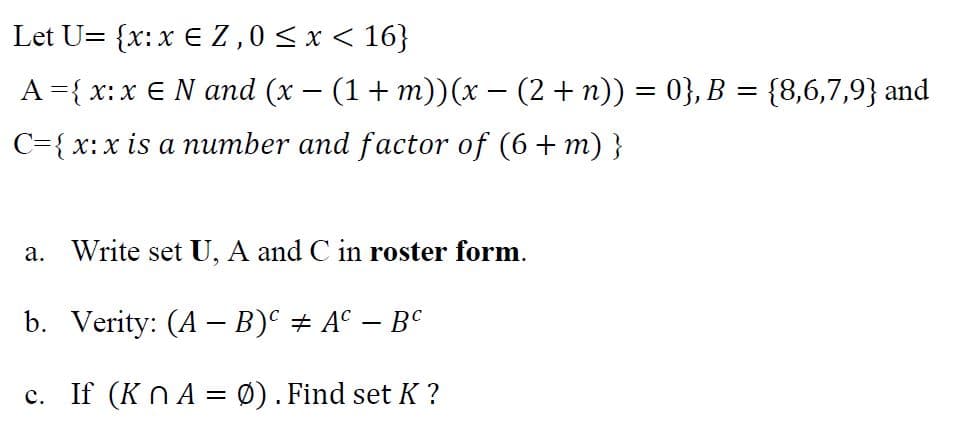 Let U= {x:x E Z,0<x < 16}
A={ x:x € N and (x – (1+ m))(x – (2+ n)) = 0}, B = {8,6,7,9} and
-
C={ x:x is a number and factor of (6+ m) }
a. Write set U, A and C in roster form.
b. Verity: (A – B)° # A° – B°
c. If (K n A = Ø). Find set K ?
