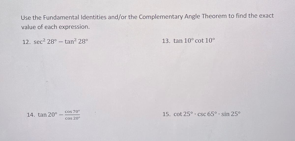 Use the Fundamental Identities and/or the Complementary Angle Theorem to find the exact
value of each expression.
12. sec² 28° - tan² 28°
14. tan 20°
cos 70°
cos 20°
13. tan 10° cot 10°
15. cot 25° csc 65°. sin 25°