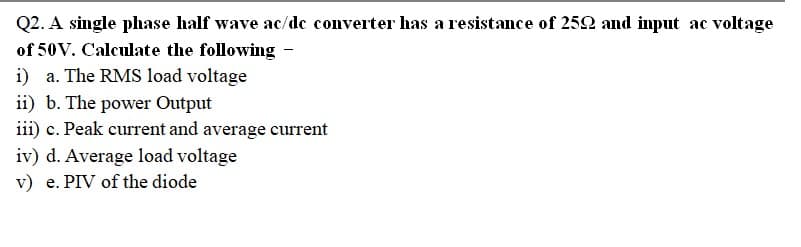 Q2. A single phase half wave ac/de converter has a resistance of 252 and input ac voltage
of 50V. Calculate the following -
i) a. The RMS load voltage
ii) b. The power Output
iii) c. Peak current and average current
iv) d. Average load voltage
v) e. PIV of the diode
