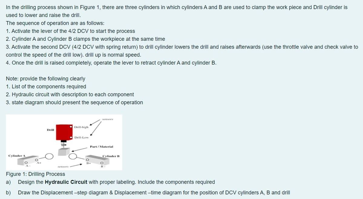 In the drilling process shown in Figure 1, there are three cylinders in which cylinders A and B are used to clamp the work piece and Drill cylinder is
used to lower and raise the drill.
The sequence of operation are as follows:
1. Activate the lever of the 4/2 DCV to start the process
2. Cylinder A and Cylinder B clamps the workpiece at the same time
3. Activate the second DCV (4/2 DCV with spring return) to drill cylinder lowers the drill and raises afterwards (use the throttle valve and check valve to
control the speed of the drill low). drill up is normal speed.
4. Once the drill is raised completely, operate the lever to retract cylinder A and cylinder B.
Note: provide the following clearly
1. List of the components required
2. Hydraulic circuit with description to each component
3. state diagram should present the sequence of operation
sensors
Drill-high
Drill
Drill-Low
Part / Material
Cylinder A
Cylinder B
B+
sensors
Figure 1: Drilling Process
a)
Design the Hydraulic Circuit with proper labeling. Include the components required
b)
Draw the Displacement -step diagram & Displacement -time diagram for the position of DCV cylinders A, B and drill
