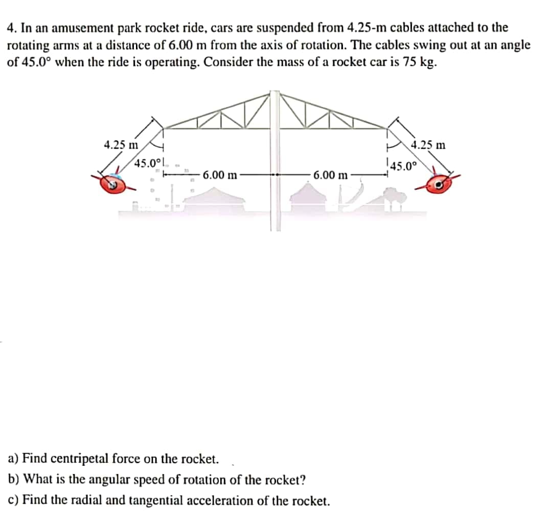 4. In an amusement park rocket ride, cars are suspended from 4.25-m cables attached to the
rotating arms at a distance of 6.00 m from the axis of rotation. The cables swing out at an angle
of 45.0° when the ride is operating. Consider the mass of a rocket car is 75 kg.
4.25 m
4.25 m
45.0°l
!45.0°
6.00 m
6.00 m
a) Find centripetal force on the rocket.
b) What is the angular speed of rotation of the rocket?
c) Find the radial and tangential acceleration of the rocket.
