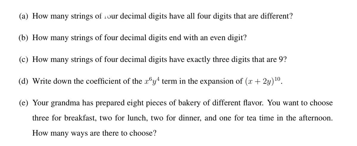 (a) How many strings of 1our decimal digits have all four digits that are different?
(b) How many strings of four decimal digits end with an even digit?
(c) How many strings of four decimal digits have exactly three digits that are 9?
(d) Write down the coefficient of the x°y term in the expansion of (x + 2y)10.
(e) Your grandma has prepared eight pieces of bakery of different flavor. You want to choose
three for breakfast, two for lunch, two for dinner, and one for tea time in the afternoon.
How many ways are there to choose?
