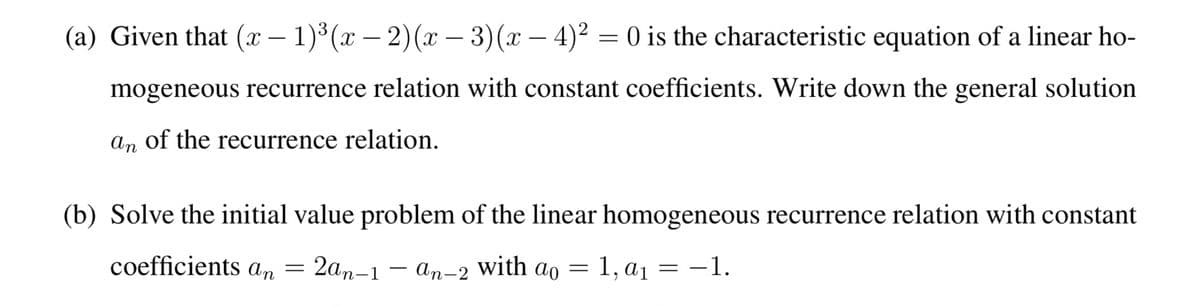 (a) Given that (x – 1)³ (x – 2)(x - 3)(x – 4)² = 0 is the characteristic equation of a linear ho-
mogeneous recurrence relation with constant coefficients. Write down the general solution
An of the recurrence relation.
(b) Solve the initial value problem of the linear homogeneous recurrence relation with constant
coefficients an = 2an-1
- an-2 with ao = 1, a1 = –1.
