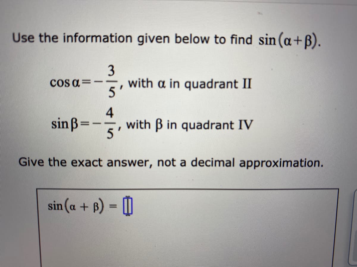 Use the information given below to find sin (a+B).
3
cos a=
with a in quadrant II
5'
sin ß=
4
with B in quadrant IV
5'
Give the exact answer, not a decimal approximation.
sin (a + B) = [|
