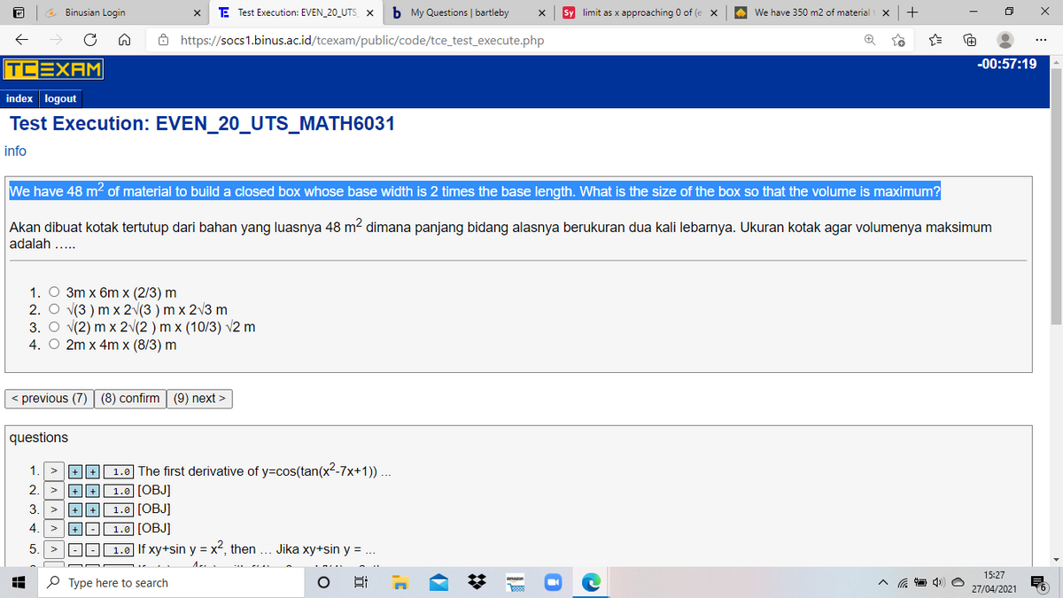 O Binusian Login
E Test Execution: EVEN_20_UTS x
b My Questions | bartleby
Sy limit as x approaching 0 of (e X
We have 350 m2 of material
+
Ô https://socs1.binus.ac.id/tcexam/public/code/tce_test_execute.php
TCEXAM
-00:57:19
index logout
Test Execution: EVEN_20_UTS_MATH6031
info
We have 48 m? of material to build a closed box whose base width is 2 times the base length. What is the size of the box so that the volume is maximum?
Akan dibuat kotak tertutup dari bahan yang luasnya 48 m? dimana panjang bidang alasnya berukuran dua kali lebarnya. Ukuran kotak agar volumenya maksimum
adalah ...
1. O 3m x 6m x (2/3) m
2. O v(3 ) m x 2v(3 ) m x 2v3 m
3. O v(2) m x 2v(2 ) m x (10/3) v2 m
4. O 2m x 4m x (8/3) m
< previous (7) (8) confirm (9) next >
questions
1.0 The first derivative of y=cos(tan(x2-7x+1)) ...
1.0 [OBJ]
1.0 [OBJ]
1.0 [OBJ]
1
2.
+ || +
3.
+ || +
4
|+-
5.
1.0 If xy+sin y = x2, then
Jika xy+sin y = ..
15:27
P Type here to search
amazon
27/04/2021
