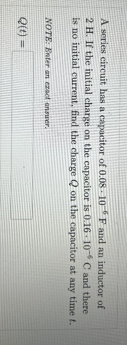 A series circuit has a capacitor of 0.08 106 F and an inductor of
2 H. If the initial charge on the capacitor is 0.16 106 C and there
is no initial current, find the charge Q on the capacitor at any time t.
NOTE: Enter an exact answer.
Q(t) =