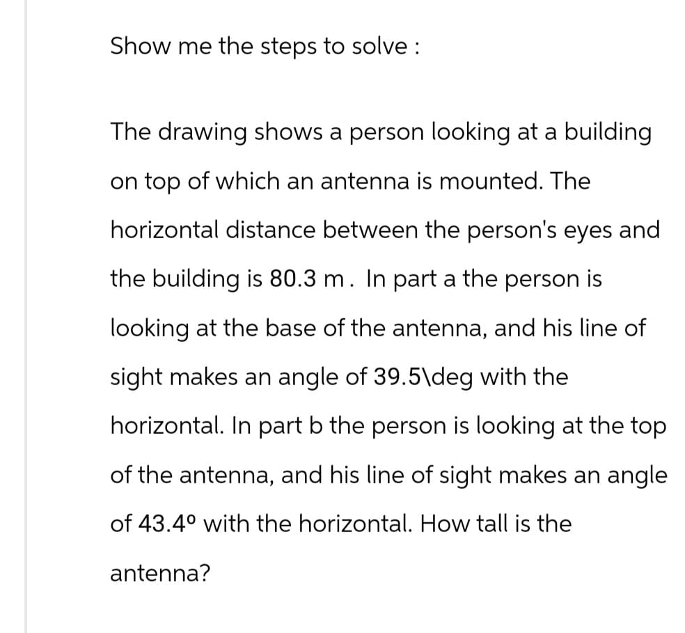 Show me the steps to solve :
The drawing shows a person looking at a building
on top of which an antenna is mounted. The
horizontal distance between the person's eyes and
the building is 80.3 m. In part a the person is
looking at the base of the antenna, and his line of
sight makes an angle of 39.5\deg with the
horizontal. In part b the person is looking at the top
of the antenna, and his line of sight makes an angle
of 43.40 with the horizontal. How tall is the
antenna?