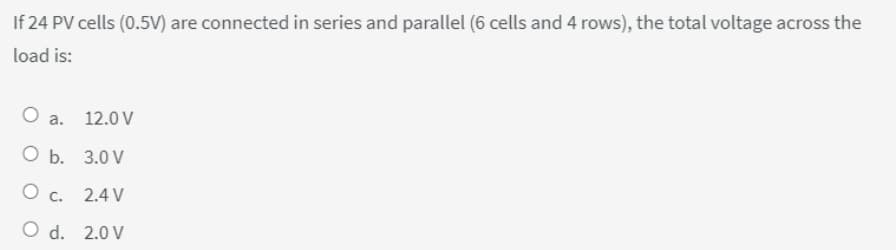 If 24 PV cells (0.5V) are connected in series and parallel (6 cells and 4 rows), the total voltage across the
load is:
O a. 12.0 V
O b.
3.0 V
O C.
2.4 V
2.0 V
O d.