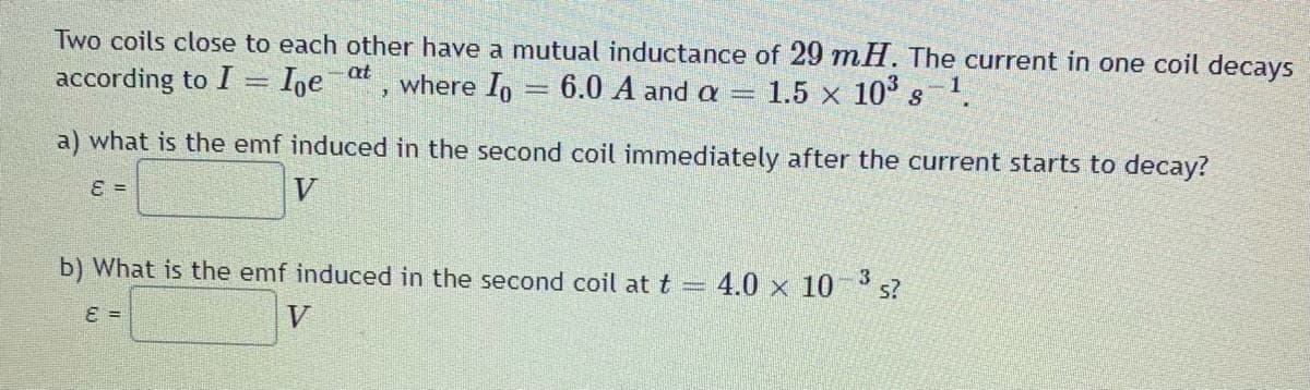 Two coils close to each other have a mutual inductance of 29 mH. The current in one coil decays
according to I = Ioeat, where Io 6.0 A and a =
1.5 x 10³ g 1.
=
a) what is the emf induced in the second coil immediately after the current starts to decay?
E =
V
3
b) What is the emf induced in the second coil at t = 4.0 × 10-³ s?
ε =
V