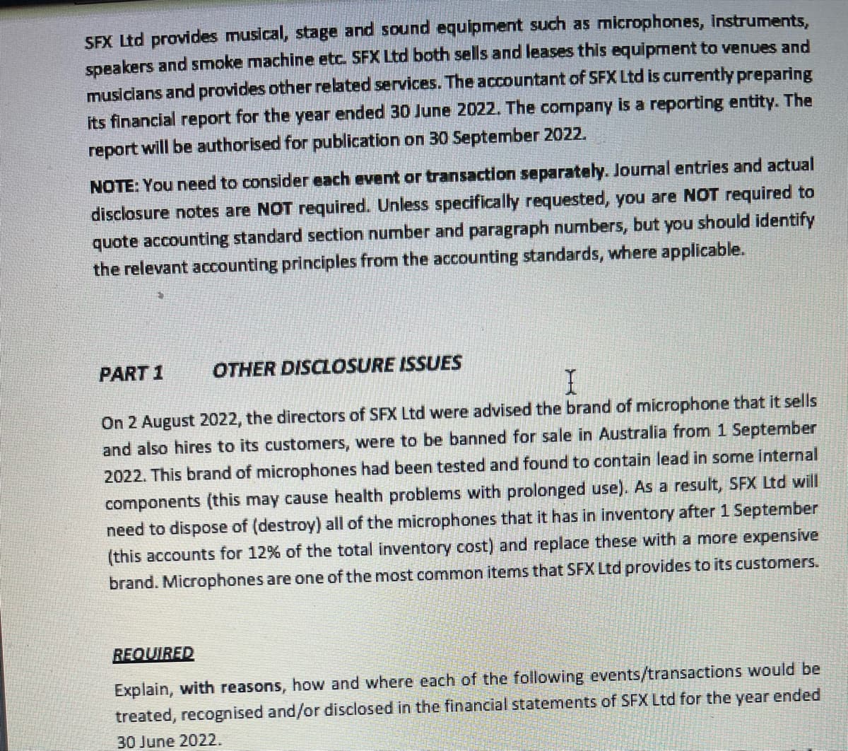 SFX Ltd provides musical, stage and sound equipment such as microphones, instruments,
speakers and smoke machine etc. SFX Ltd both sells and leases this equipment to venues and
musicians and provides other related services. The accountant of SFX Ltd is currently preparing
its financial report for the year ended 30 June 2022. The company is a reporting entity. The
report will be authorised for publication on 30 September 2022.
NOTE: You need to consider each event or transaction separately. Journal entries and actual
disclosure notes are NOT required. Unless specifically requested, you are NOT required to
quote accounting standard section number and paragraph numbers, but you should identify
the relevant accounting principles from the accounting standards, where applicable.
PART 1
OTHER DISCLOSURE ISSUES
I
On 2 August 2022, the directors of SFX Ltd were advised the brand of microphone that it sells
and also hires to its customers, were to be banned for sale in Australia from 1 September
2022. This brand of microphones had been tested and found to contain lead in some internal
components (this may cause health problems with prolonged use). As a result, SFX Ltd will
need to dispose of (destroy) all of the microphones that it has in inventory after 1 September
(this accounts for 12% of the total inventory cost) and replace these with a more expensive
brand. Microphones are one of the most common items that SFX Ltd provides to its customers.
REQUIRED
Explain, with reasons, how and where each of the following events/transactions would be
treated, recognised and/or disclosed in the financial statements of SFX Ltd for the year ended
30 June 2022.