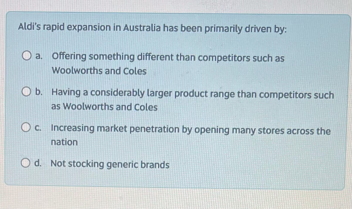 Aldi's rapid expansion in Australia has been primarily driven by:
a. Offering something different than competitors such as
Woolworths and Coles
O b. Having a considerably larger product range than competitors such
as Woolworths and Coles
c. Increasing market penetration by opening many stores across the
nation
Od. Not stocking generic brands