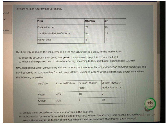 Here are data on Afterpay and ZIP shares.
Firm
Afterpay
ZIP
Forecast return
11%
9%
Standard deviation of returns
14%
12%
Market Beta
1.5
1.2
The T-bill rate is 3% and the risk premium on the ASX-200 index as a proxy for the market is 6%.
a. Draw the Security Market (SML) line. [Hint: You only need two points to draw the line.]
b. What is the expected rate of return for Afterpay, according to the capital asset pricing model (CAPM)?
