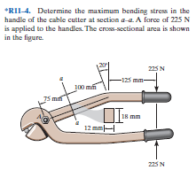 *RII-4. Determine the maximum bending stress in the
handle of the cable cutter at section a-a. A force af 225 N
is applied to the handles. The cross-sectional area is shown
in the figure.
225 N
-125 mm-
100 mm
18 mm
12 mm|
225 N
