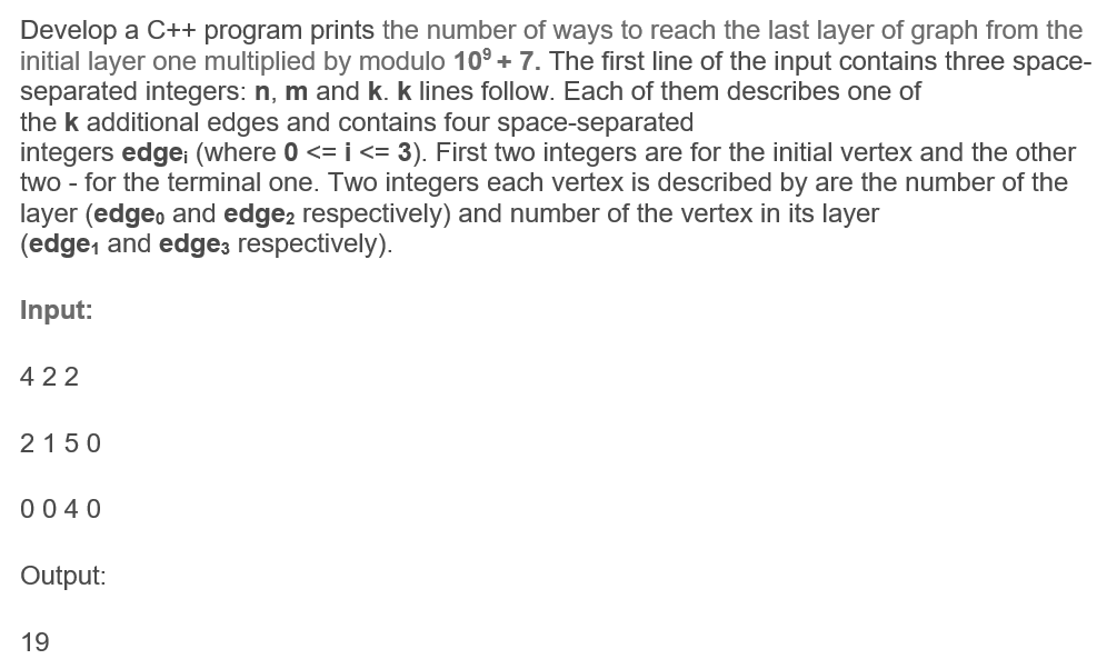 Develop a C++ program prints the number of ways to reach the last layer of graph from the
initial layer one multiplied by modulo 10° + 7. The first line of the input contains three space-
separated integers: n, m and k. k lines follow. Each of them describes one of
the k additional edges and contains four space-separated
integers edge (where 0 <= i <= 3). First two integers are for the initial vertex and the other
two - for the terminal one. Two integers each vertex is described by are the number of the
layer (edgeo and edge2 respectively) and number of the vertex in its layer
(edge, and edge3 respectively).
Input:
422
2150
0040
Output:
19
