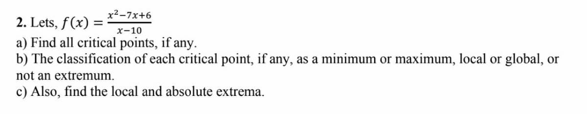 x²-7x+6
2. Lets, f(x) =
a) Find all critical points, if any.
b) The classification of each critical point, if any, as a minimum or maximum, local or global, or
х-10
not an extremum.
c) Also, find the local and absolute extrema.
