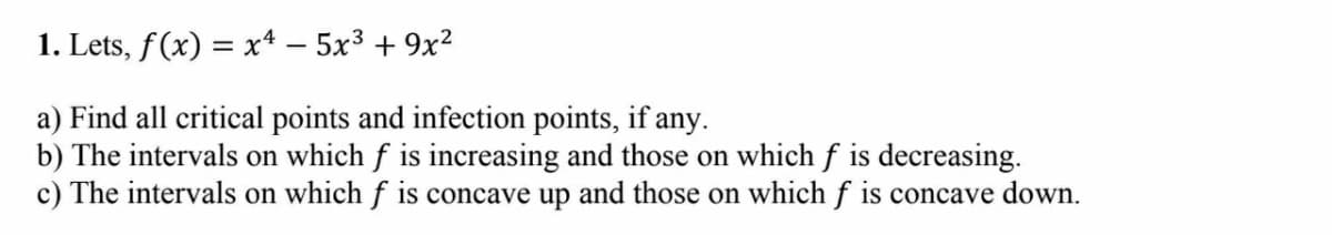 1. Lets, f(x) = x* – 5x3 + 9x2
a) Find all critical points and infection points, if any.
b) The intervals on which f is increasing and those on which f is decreasing.
c) The intervals on which f is concave up and those on which f is concave down.
