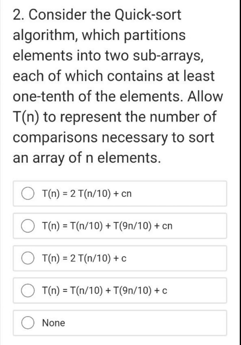 2. Consider the Quick-sort
algorithm, which partitions
elements into two sub-arrays,
each of which contains at least
one-tenth of the elements. Allow
T(n) to represent the number of
comparisons necessary to sort
an array of n elements.
T(n) = 2 T(n/10) + cn
T(n) = T(n/10) + T(9n/10) + cn
%3D
T(n) = 2 T(n/10) + c
%3D
T(n) = T(n/10) + T(9n/10) + c
%3D
None
