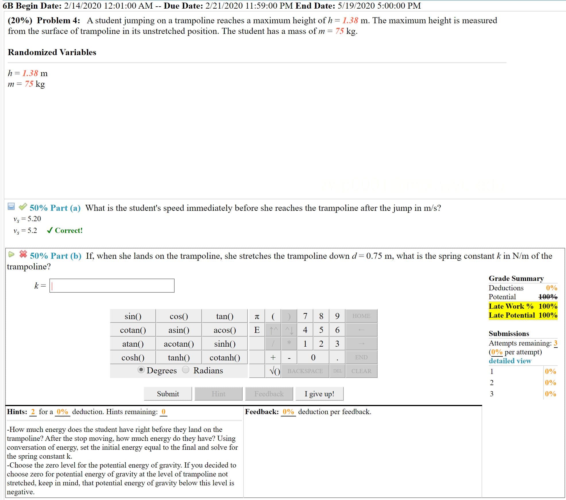 6B Begin Date: 2/14/2020 12:01:00 AM -- Due Date: 2/21/2020 11:59:00 PM End Date: 5/19/2020 5:00:00 PM
(20%) Problem 4: A student jumping on a trampoline reaches a maximum height of h = 1.38 m. The maximum height is measured
from the surface of trampoline in its unstretched position. The student has a mass of m = 75 kg.
Randomized Variables
h = 1.38 m
75 kg
т —
50% Part (a) What is the student's speed immediately before she reaches the trampoline after the jump in m/s?
Vs = 5.20
Vs = 5.2
/ Correct!
50% Part (b) If, when she lands on the trampoline, she stretches the trampoline down d=0.75 m, what is the spring constant k in N/m of the
trampoline?
Grade Summary
k =
Deductions
0%
Potential
100%
Late Work % 100%
8 9
E 1A 4 5 6
sin()
cos()
tan()
Late Potential 100%
НOME
cotan()
asin()
acos()
Submissions
Attempts remaining: 3
(0% per attempt)
detailed view
atan()
acotan()
sinh()
3
cosh()
tanh()
cotanh()
END
Degrees
Radians
VO BACKSPACE
0%
DEL
CLEAR
2
0%
Submit
Hint
Feedback
I give up!
3
0%
Hints: 2 for a 0% deduction. Hints remaining: 0
Feedback: 0% deduction per feedback.
-How much energy does the student have right before they land on the
trampoline? After the stop moving, how much energy do they have? Using
conversation of energy, set the initial energy equal to the final and solve for
the spring constant k.
|-Choose the zero level for the potential energy of gravity. If you decided to
choose zero for potential energy of gravity at the level of trampoline not
stretched, keep in mind, that potential energy of gravity below this level is
negative.
